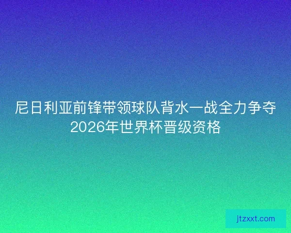 尼日利亚前锋带领球队背水一战全力争夺2026年世界杯晋级资格