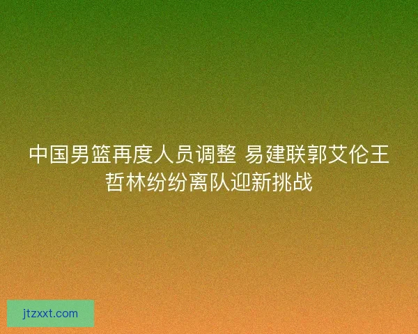 中国男篮再度人员调整 易建联郭艾伦王哲林纷纷离队迎新挑战