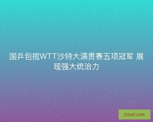 国乒包揽WTT沙特大满贯赛五项冠军 展现强大统治力