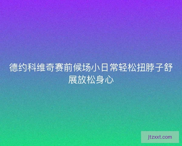 德约科维奇赛前候场小日常轻松扭脖子舒展放松身心